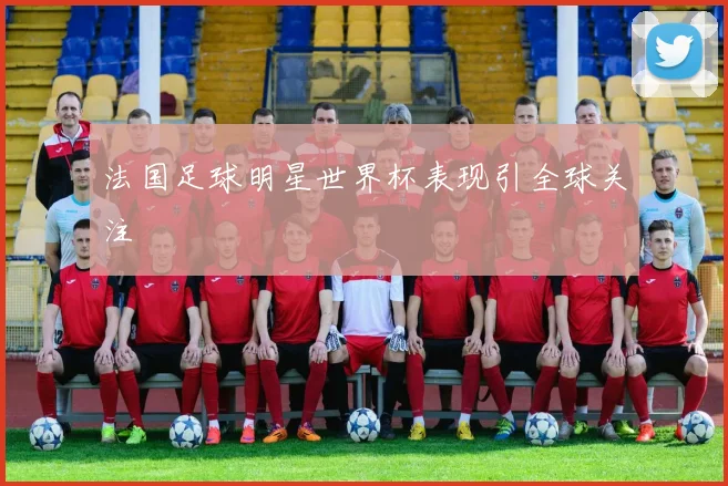 法国足球明星世界杯表现引全球关注