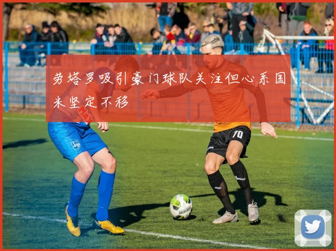 劳塔罗吸引豪门球队关注但心系国米坚定不移