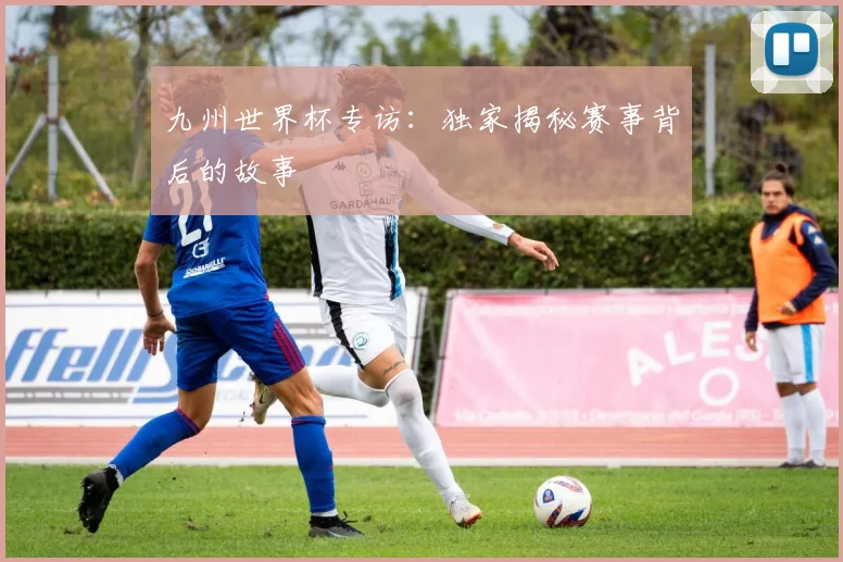 九州世界杯专访:独家揭秘赛事背后的故事
