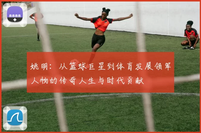 姚明：从篮球巨星到体育发展领军人物的传奇人生与时代贡献