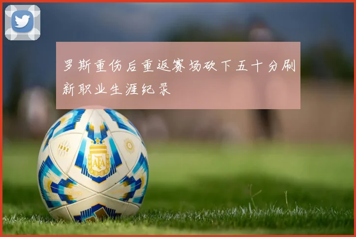 罗斯重伤后重返赛场砍下五十分刷新职业生涯纪录