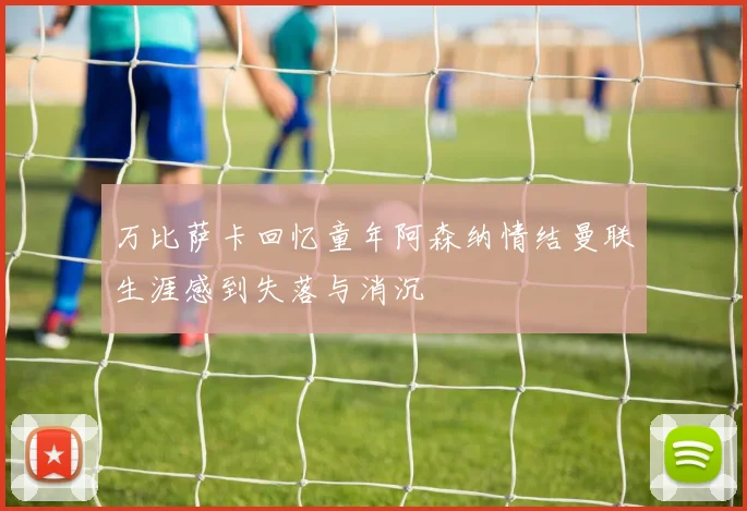 万比萨卡回忆童年阿森纳情结曼联生涯感到失落与消沉