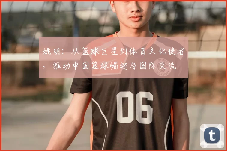 姚明：从篮球巨星到体育文化使者，推动中国篮球崛起与国际交流