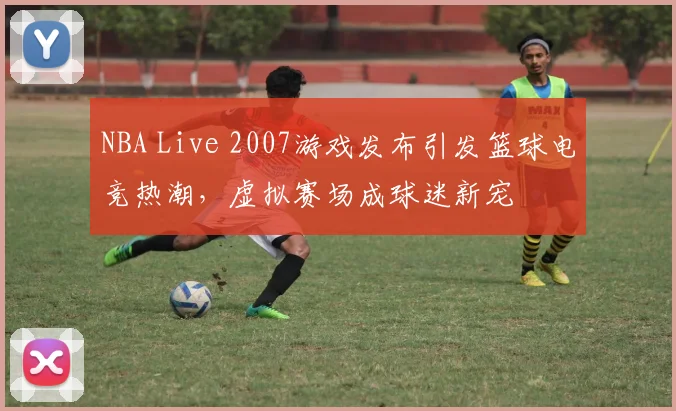 NBA Live 2007游戏发布引发篮球电竞热潮,虚拟赛场成球迷新宠