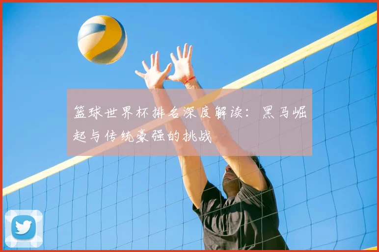 篮球世界杯排名深度解读:黑马崛起与传统豪强的挑战