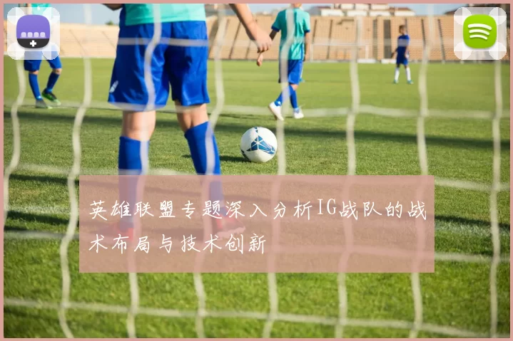 英雄联盟专题深入分析IG战队的战术布局与技术创新