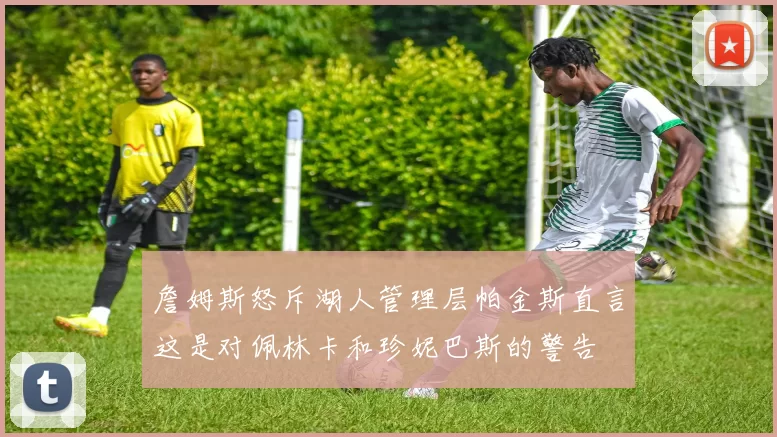 詹姆斯怒斥湖人管理层帕金斯直言这是对佩林卡和珍妮巴斯的警告