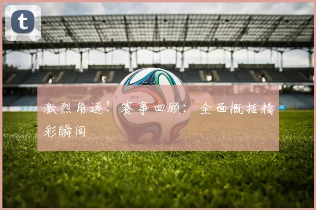 激烈角逐！赛事回顾：全面概括精彩瞬间