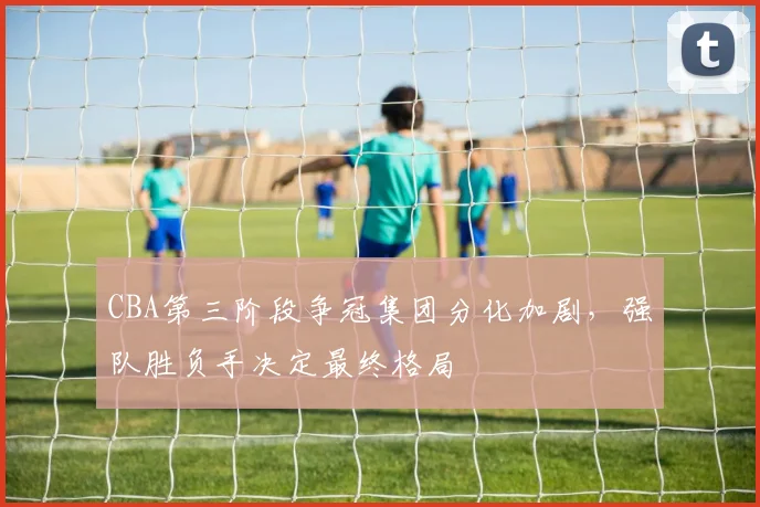 CBA第三阶段争冠集团分化加剧，强队胜负手决定最终格局