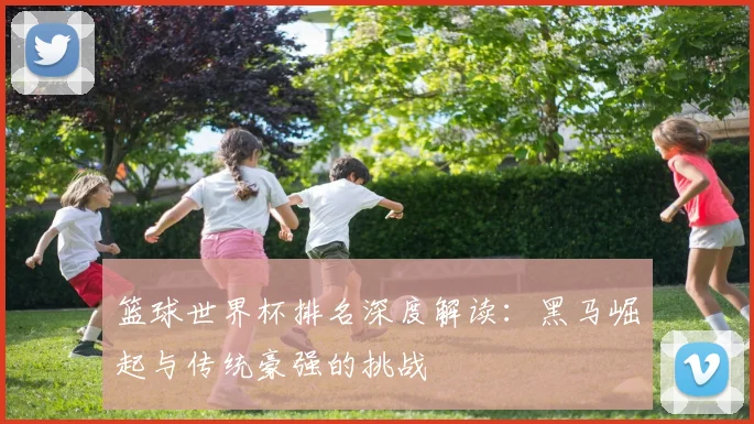 篮球世界杯排名深度解读:黑马崛起与传统豪强的挑战