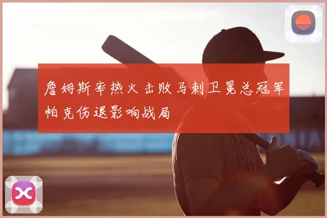 詹姆斯率热火击败马刺卫冕总冠军帕克伤退影响战局
