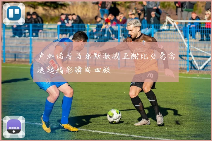 卢加诺与马尔默激战正酣比分悬念迭起精彩瞬间回顾