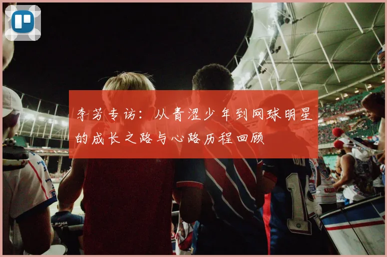 李芳专访:从青涩少年到网球明星的成长之路与心路历程回顾