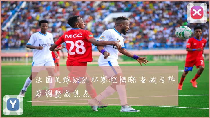 法国足球欧洲杯赛程揭晓 备战与阵容调整成焦点