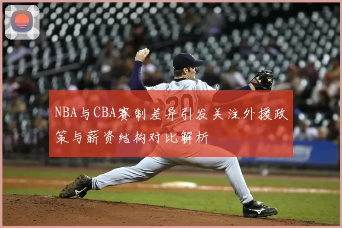 NBA与CBA赛制差异引发关注外援政策与薪资结构对比解析