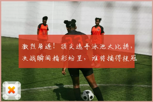 激烈角逐！顶尖选手泳池大比拼，决战瞬间精彩纷呈，谁将摘得桂冠？