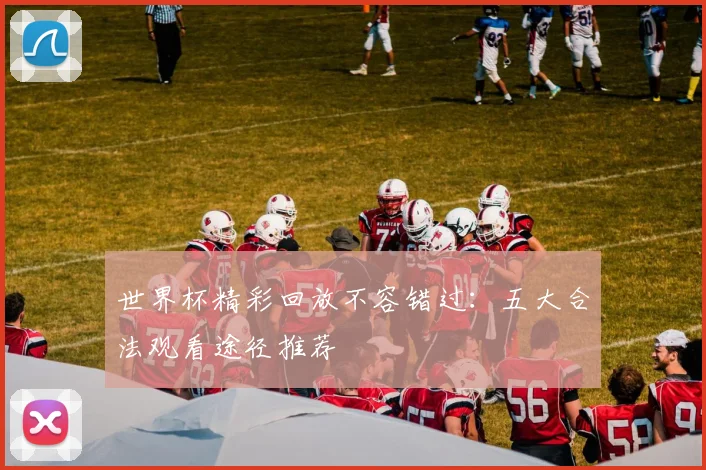 世界杯精彩回放不容错过：五大合法观看途径推荐