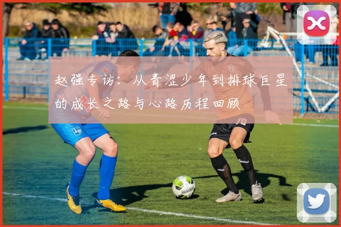 赵强专访：从青涩少年到排球巨星的成长之路与心路历程回顾