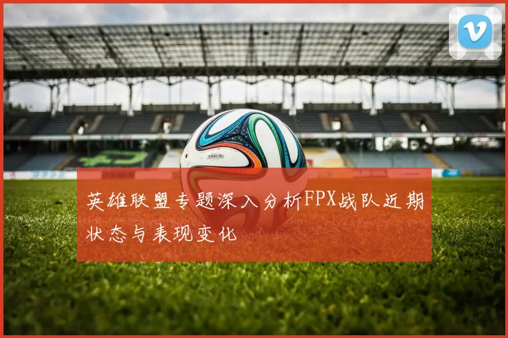 英雄联盟专题深入分析FPX战队近期状态与表现变化