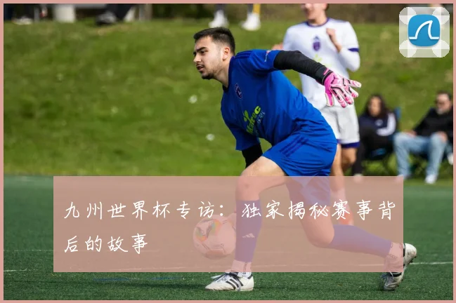 九州世界杯专访:独家揭秘赛事背后的故事