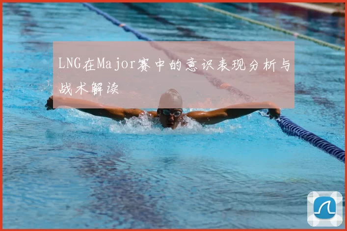 LNG在Major赛中的意识表现分析与战术解读