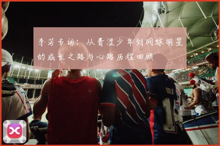 李芳专访:从青涩少年到网球明星的成长之路与心路历程回顾