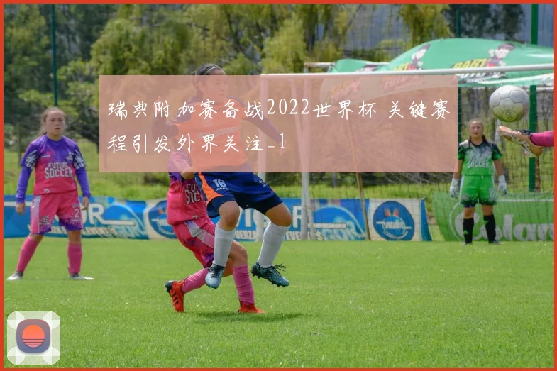 瑞典附加赛备战2022世界杯 关键赛程引发外界关注_1