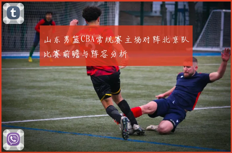 山东男篮CBA常规赛主场对阵北京队比赛前瞻与阵容分析